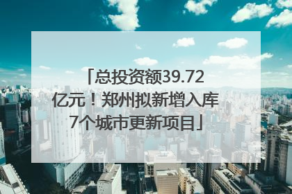 总投资额39.72亿元！郑州拟新增入库7个城市更新项目