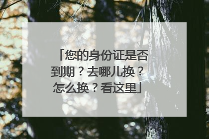 您的身份证是否到期？去哪儿换？怎么换？看这里