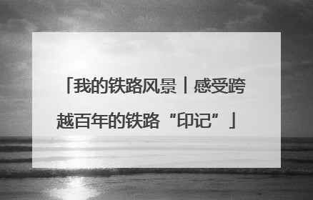 我的铁路风景︱感受跨越百年的铁路“印记”