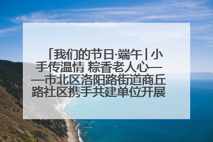 我们的节日·端午│小手传温情 粽香老人心——市北区洛阳路街道商丘路社区携手共建单位开展端午主题活动