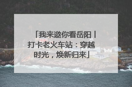 我来邀你看岳阳丨打卡老火车站：穿越时光，焕新归来