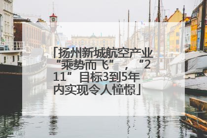 扬州新城航空产业“乘势而飞”，“211”目标3到5年内实现令人憧憬