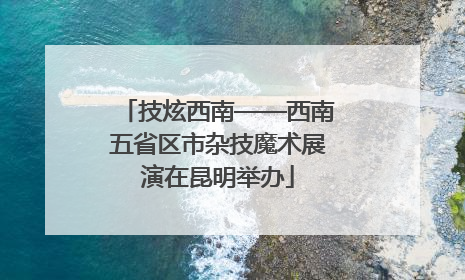 技炫西南——西南五省区市杂技魔术展演在昆明举办