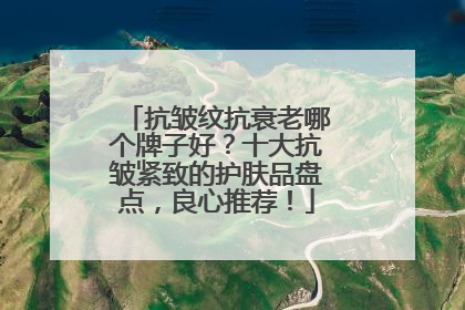抗皱纹抗衰老哪个牌子好？十大抗皱紧致的护肤品盘点，良心推荐！