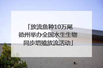 放流鱼种10万尾 德州举办全国水生生物同步增殖放流活动
