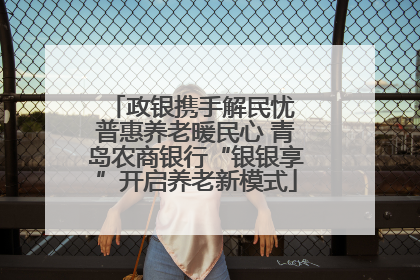 政银携手解民忧 普惠养老暖民心 青岛农商银行“银银享”开启养老新模式