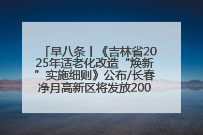 早八条丨《吉林省2025年适老化改造“焕新”实施细则》公布/长春净月高新区将发放200万元汽车消费券！