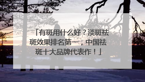 有斑用什么好？淡斑祛斑效果排名第一，中国祛斑十大品牌代表作！