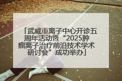 武威重离子中心开诊五周年活动暨“2025肿瘤离子治疗前沿技术学术研讨会”成功举办