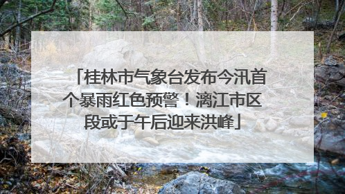 桂林市气象台发布今汛首个暴雨红色预警！漓江市区段或于午后迎来洪峰