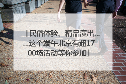 民俗体验、精品演出……这个端午北京有超1700场活动等你参加
