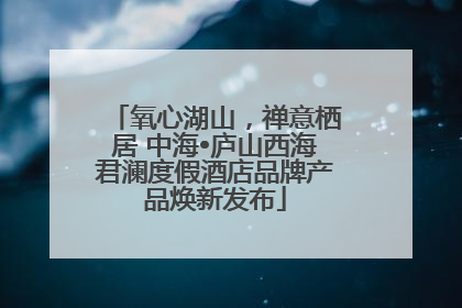 氧心湖山，禅意栖居 中海•庐山西海君澜度假酒店品牌产品焕新发布