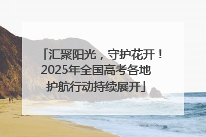 汇聚阳光，守护花开！2025年全国高考各地护航行动持续展开