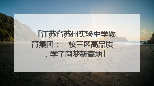 江苏省苏州实验中学教育集团：一校三区高品质，学子圆梦新高地
