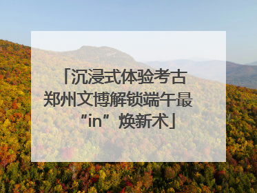 沉浸式体验考古 郑州文博解锁端午最“in”焕新术