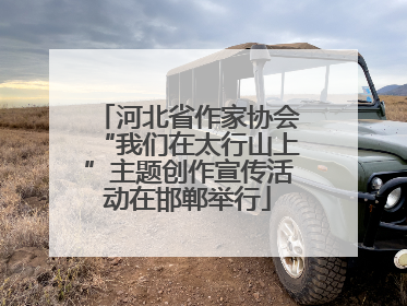 河北省作家协会“我们在太行山上”主题创作宣传活动在邯郸举行