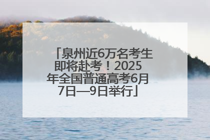 泉州近6万名考生即将赴考！2025年全国普通高考6月7日—9日举行