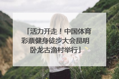 活力开走！中国体育彩票健身徒步大会昆明卧龙古渔村举行