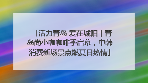 活力青岛 爱在城阳｜青岛尚小咖咖啡季启幕，中韩消费新场景点燃夏日热情