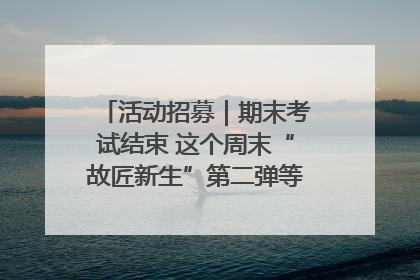 活动招募｜期末考试结束 这个周末“故匠新生”第二弹等着同学们来体验！