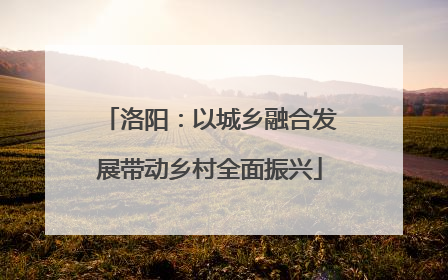 洛阳：以城乡融合发展带动乡村全面振兴
