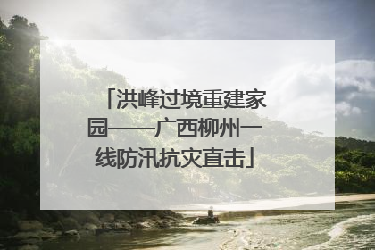 洪峰过境重建家园——广西柳州一线防汛抗灾直击