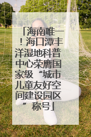 海南唯一！海口潭丰洋湿地科普中心荣膺国家级“城市儿童友好空间建设园区”称号