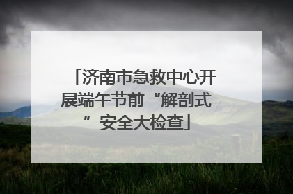 济南市急救中心开展端午节前“解剖式”安全大检查
