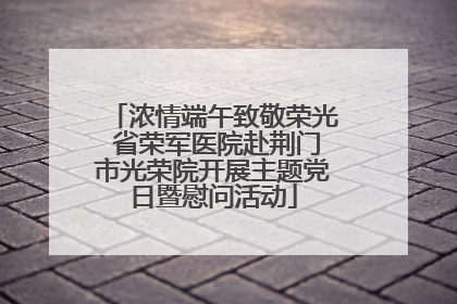 浓情端午致敬荣光 省荣军医院赴荆门市光荣院开展主题党日暨慰问活动