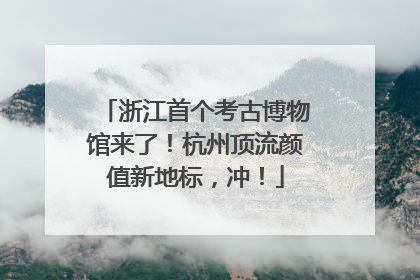 浙江首个考古博物馆来了！杭州顶流颜值新地标，冲！
