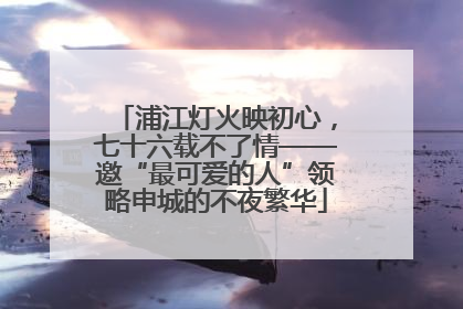 浦江灯火映初心，七十六载不了情——邀“最可爱的人”领略申城的不夜繁华