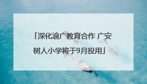 深化渝广教育合作 广安树人小学将于9月投用