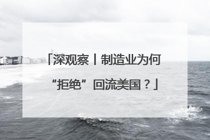 深观察丨制造业为何“拒绝”回流美国？