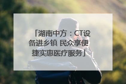 湖南中方：CT设备进乡镇 民众享便捷实惠医疗服务