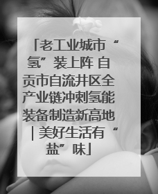 老工业城市“氢”装上阵 自贡市自流井区全产业链冲刺氢能装备制造新高地｜美好生活有“盐”味