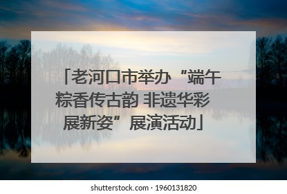 老河口市举办“端午粽香传古韵 非遗华彩展新姿”展演活动