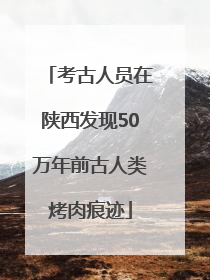 考古人员在陕西发现50万年前古人类烤肉痕迹