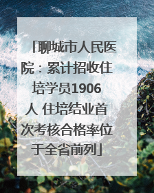 聊城市人民医院：累计招收住培学员1906人 住培结业首次考核合格率位于全省前列