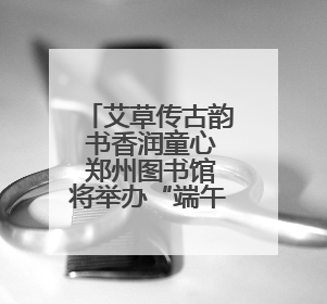 艾草传古韵 书香润童心 郑州图书馆将举办“端午·六一”双节活动