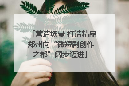 营造场景 打造精品 郑州向“微短剧创作之都”阔步迈进