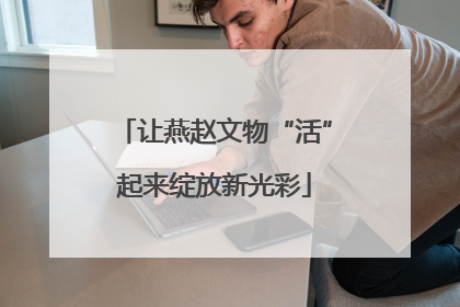 让燕赵文物“活”起来绽放新光彩