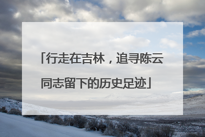 行走在吉林，追寻陈云同志留下的历史足迹