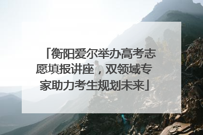 衡阳爱尔举办高考志愿填报讲座，双领域专家助力考生规划未来
