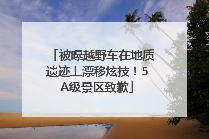 被曝越野车在地质遗迹上漂移炫技！5A级景区致歉
