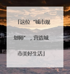 这位“城市规划师”，营造城市美好生活