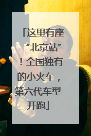这里有座“北京站”！全国独有的小火车，第六代车型开跑