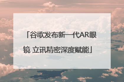 谷歌发布新一代AR眼镜 立讯精密深度赋能
