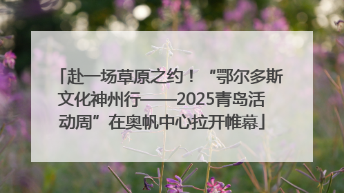 赴一场草原之约！“鄂尔多斯文化神州行——2025青岛活动周”在奥帆中心拉开帷幕