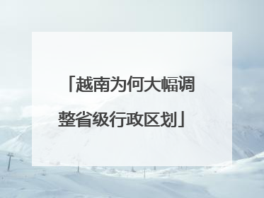 越南为何大幅调整省级行政区划