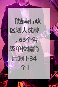 越南行政区划大洗牌，63个省级单位精简后剩下34个